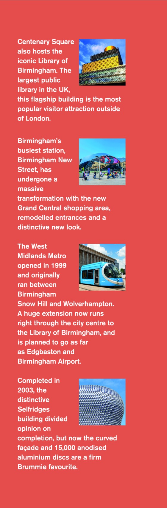 Thinking of visiting the Exchange? FInd out what else has changed since you have studied here. Centenary Square also hosts the iconic Library of Birmingham.  The largest public library in the UK, this flagship building is the most popular visitor attraction outside of London. Birmingham's busiest station, Birmingham New Street, has undergone a massive transformation with the new Grand Central shopping area, remodelled entrances and a distinctive new look.  The West Midlands Metro opened in 1999 and originally ran between Birmingham Snow Hill and Wolverhampton. A huge extension now runs right through the city centre to the Library o Birmingham, and is planned to go as far as Edgbaston and Birmingham Airport.  Completed in 2003, the distinctive Selfridges building divided opinion on completion, but now the curved facade, and 15,000 anodised aluminium discs are a firm Brummie favourite.